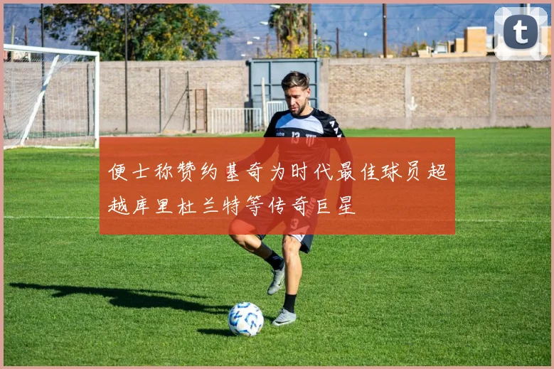 便士称赞约基奇为时代最佳球员超越库里杜兰特等传奇巨星