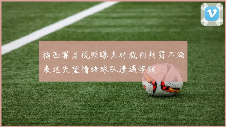 梅西赛后视频曝光对裁判判罚不满表达失望情绪球队遭遇惨败