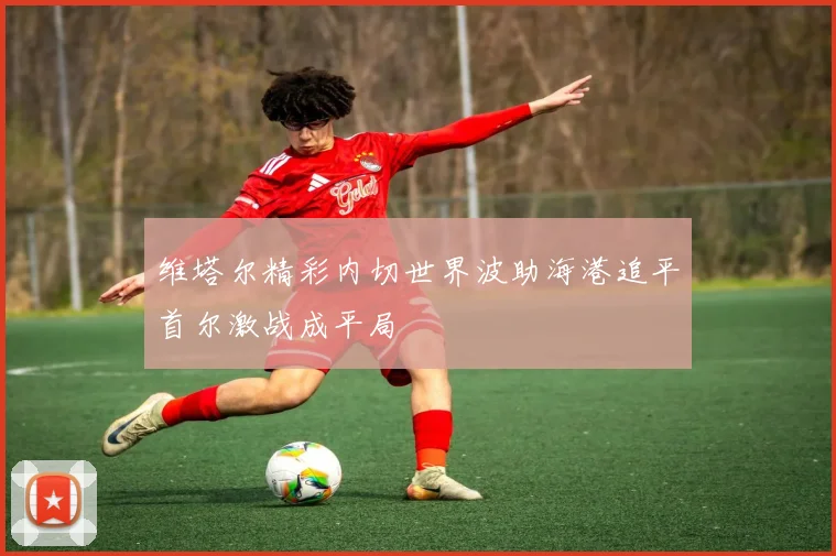 维塔尔精彩内切世界波助海港追平首尔激战成平局