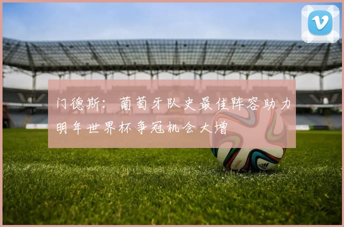 门德斯：葡萄牙队史最佳阵容助力明年世界杯争冠机会大增