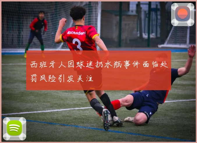 西班牙人因球迷扔水瓶事件面临处罚风险引发关注