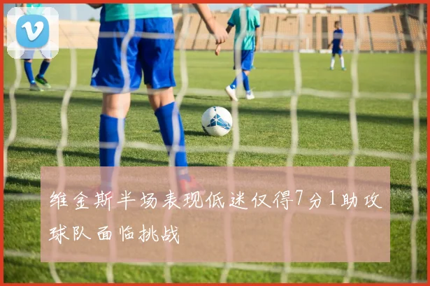 维金斯半场表现低迷仅得7分1助攻球队面临挑战