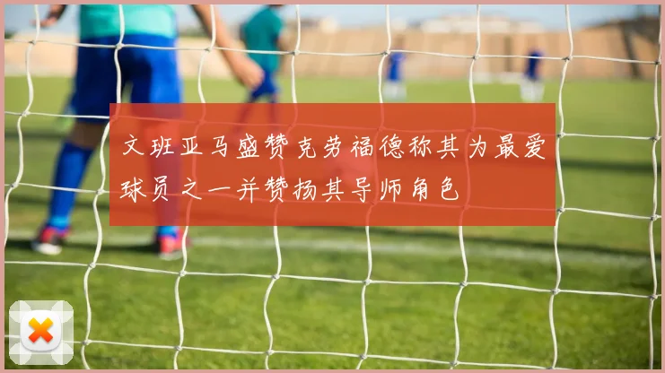 文班亚马盛赞克劳福德称其为最爱球员之一并赞扬其导师角色