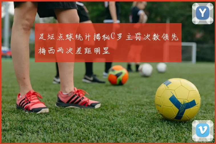 足坛点球统计揭秘C罗主罚次数领先梅西两次差距明显