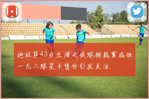 迪班萨43分生涯之夜球裤裁剪成独一无二球星卡售价引发关注