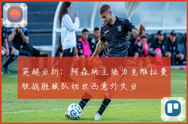 英超分析：阿森纳主场力克维拉曼联战胜狼队切尔西意外失分
