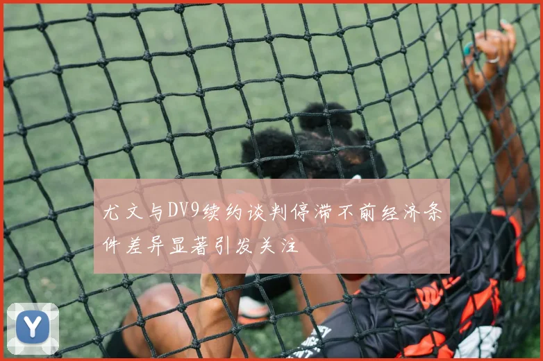 尤文与DV9续约谈判停滞不前经济条件差异显著引发关注